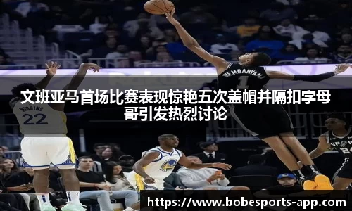 文班亚马首场比赛表现惊艳五次盖帽并隔扣字母哥引发热烈讨论