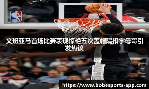 文班亚马首场比赛表现惊艳五次盖帽隔扣字母哥引发热议
